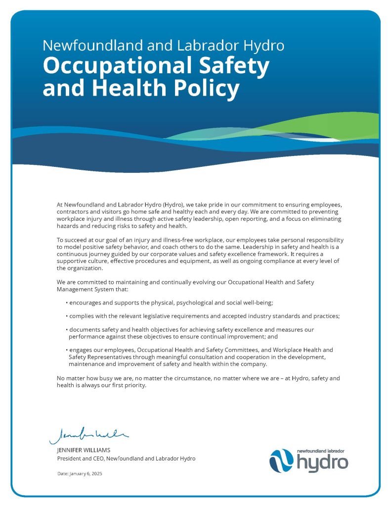 An image of Hydro's Occupational Health and Safety Policy. With Jennifer Williams' signature at the bottom, signed January 6, 2025

At Newfoundland and Labrador Hydro (Hydro), we take pride in our commitment to ensuring employees,
contractors and visitors go home safe and healthy each and every day. We are committed to preventing
workplace injury and illness through active safety leadership, open reporting, and a focus on eliminating
hazards and reducing risks to safety and health.
To succeed at our goal of an injury and illness-free workplace, our employees take personal responsibility
to model positive safety behavior, and coach others to do the same. Leadership in safety and health is a
continuous journey guided by our corporate values and safety excellence framework. It requires a
supportive culture, effective procedures and equipment, as well as ongoing compliance at every level of
the organization.
We are committed to maintaining and continually evolving our Occupational Health and Safety
Management System that:
• encourages and supports the physical, psychological and social well-being;
• complies with the relevant legislative requirements and accepted industry standards and practices;
• documents safety and health objectives for achieving safety excellence and measures our
performance against these objectives to ensure continual improvement; and
• engages our employees, Occupational Health and Safety Committees, and Workplace Health and
Safety Representatives through meaningful consultation and cooperation in the development,
maintenance and improvement of safety and health within the company.
No matter how busy we are, no matter the circumstance, no matter where we are – at Hydro, safety and
health is always our first priority.
